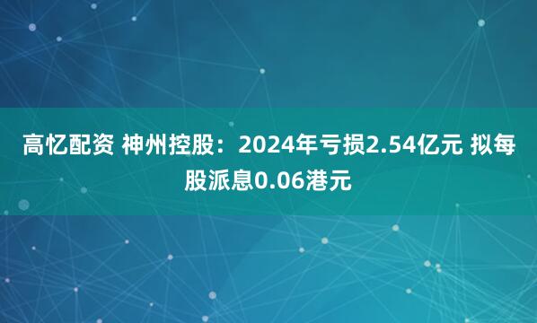 高忆配资 神州控股：2024年亏损2.54亿元 拟每股派息0.06港元