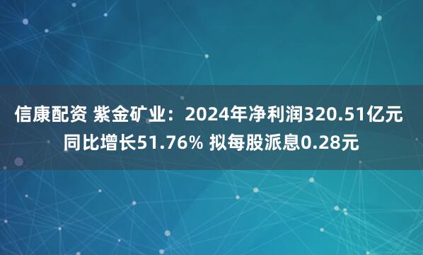 信康配资 紫金矿业：2024年净利润320.51亿元 同比增长51.76% 拟每股派息0.28元