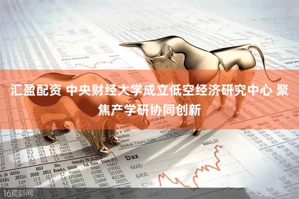 汇盈配资 中央财经大学成立低空经济研究中心 聚焦产学研协同创新