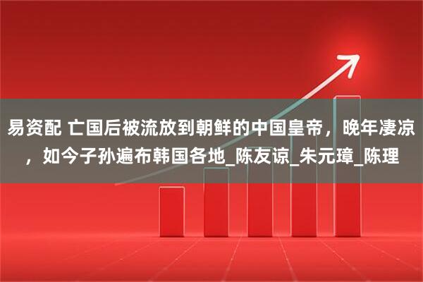 易资配 亡国后被流放到朝鲜的中国皇帝，晚年凄凉，如今子孙遍布韩国各地_陈友谅_朱元璋_陈理