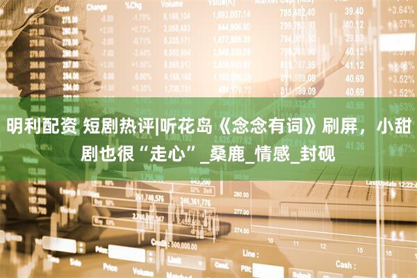 明利配资 短剧热评|听花岛《念念有词》刷屏，小甜剧也很“走心”_桑鹿_情感_封砚