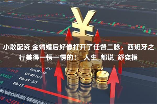 小散配资 金靖婚后好像打开了任督二脉，西班牙之行美得一愣一愣的！_人生_都说_舒奕橙