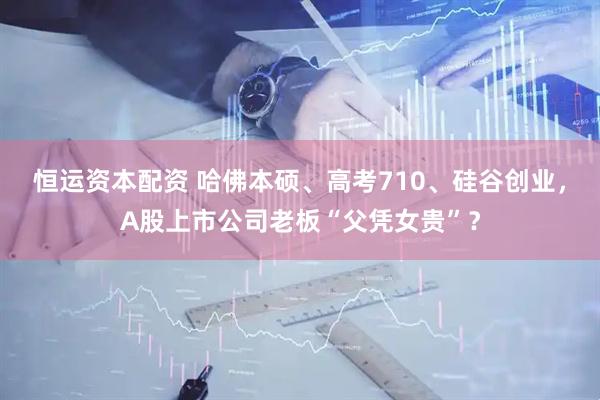 恒运资本配资 哈佛本硕、高考710、硅谷创业，A股上市公司老板“父凭女贵”？