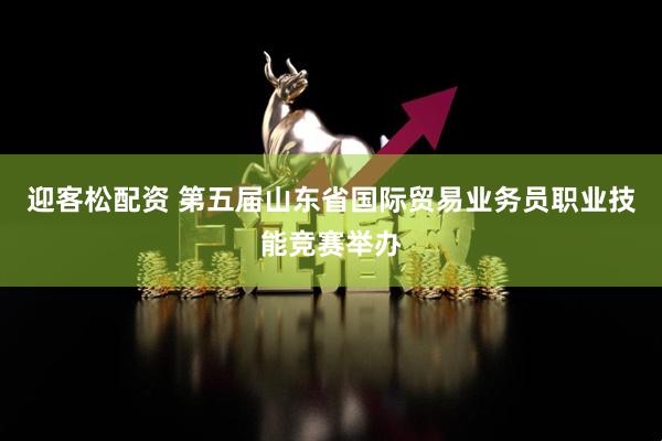 迎客松配资 第五届山东省国际贸易业务员职业技能竞赛举办