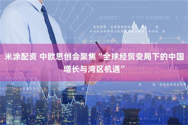 米涂配资 中欧思创会聚焦“全球经贸变局下的中国增长与湾区机遇”