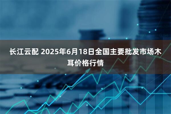长江云配 2025年6月18日全国主要批发市场木耳价格行情
