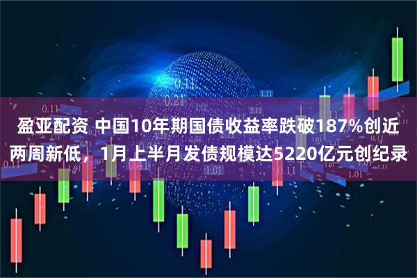 盈亚配资 中国10年期国债收益率跌破187%创近两周新低，1月上半月发债规模达5220亿元创纪录