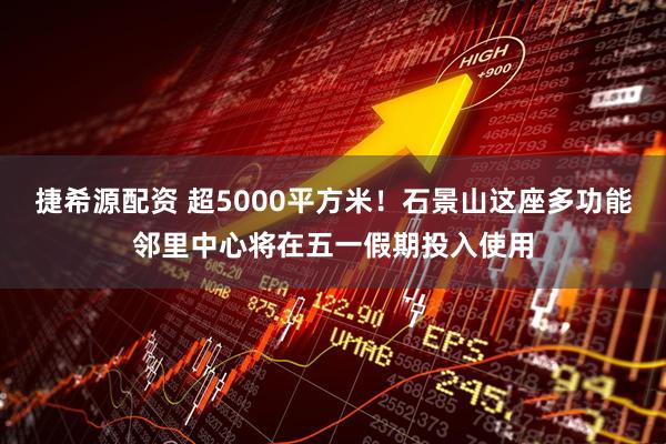 捷希源配资 超5000平方米！石景山这座多功能邻里中心将在五一假期投入使用
